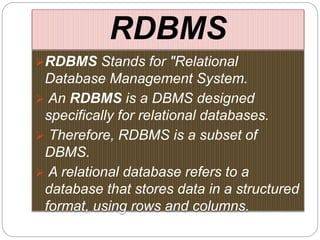RDBMS
RDBMS Stands for "Relational
Database Management System.
 An RDBMS is a DBMS designed
specifically for relational databases.
 Therefore, RDBMS is a subset of
DBMS.
 A relational database refers to a
database that stores data in a structured
format, using rows and columns.
 