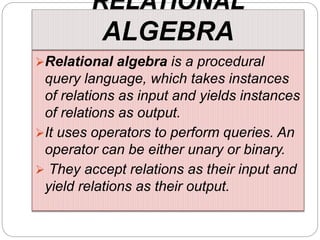 RELATIONAL
ALGEBRA
Relational algebra is a procedural
query language, which takes instances
of relations as input and yields instances
of relations as output.
It uses operators to perform queries. An
operator can be either unary or binary.
 They accept relations as their input and
yield relations as their output.
 