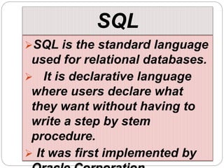 SQL
SQL is the standard language
used for relational databases.
 It is declarative language
where users declare what
they want without having to
write a step by stem
procedure.
 It was first implemented by
 