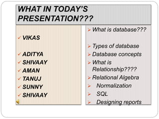 WHAT IN TODAY’S
PRESENTATION???
 VIKAS
 ADITYA
 SHIVAAY
 AMAN
 TANUJ
 SUNNY
 SHIVAAY
 What is database???
 Types of database
 Database concepts
 What is
Relationship????
 Relational Algebra
 Normalization
 SQL
 Designing reports
 