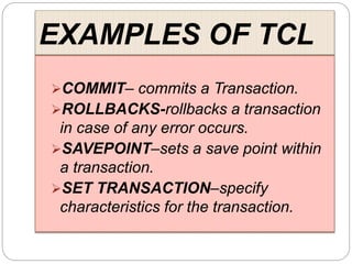 EXAMPLES OF TCL
COMMIT– commits a Transaction.
ROLLBACKS-rollbacks a transaction
in case of any error occurs.
SAVEPOINT–sets a save point within
a transaction.
SET TRANSACTION–specify
characteristics for the transaction.
 