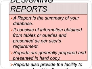 DESIGNING
REPORTS
A Report is the summary of your
database.
It consists of information obtained
from tables or queries and
presented as per user’s
requirement.
Reports are generally prepared and
presented in hard copy.
Reports also provide the facility to
 