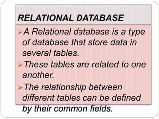 RELATIONAL DATABASE
A Relational database is a type
of database that store data in
several tables.
These tables are related to one
another.
The relationship between
different tables can be defined
by their common fields.
 