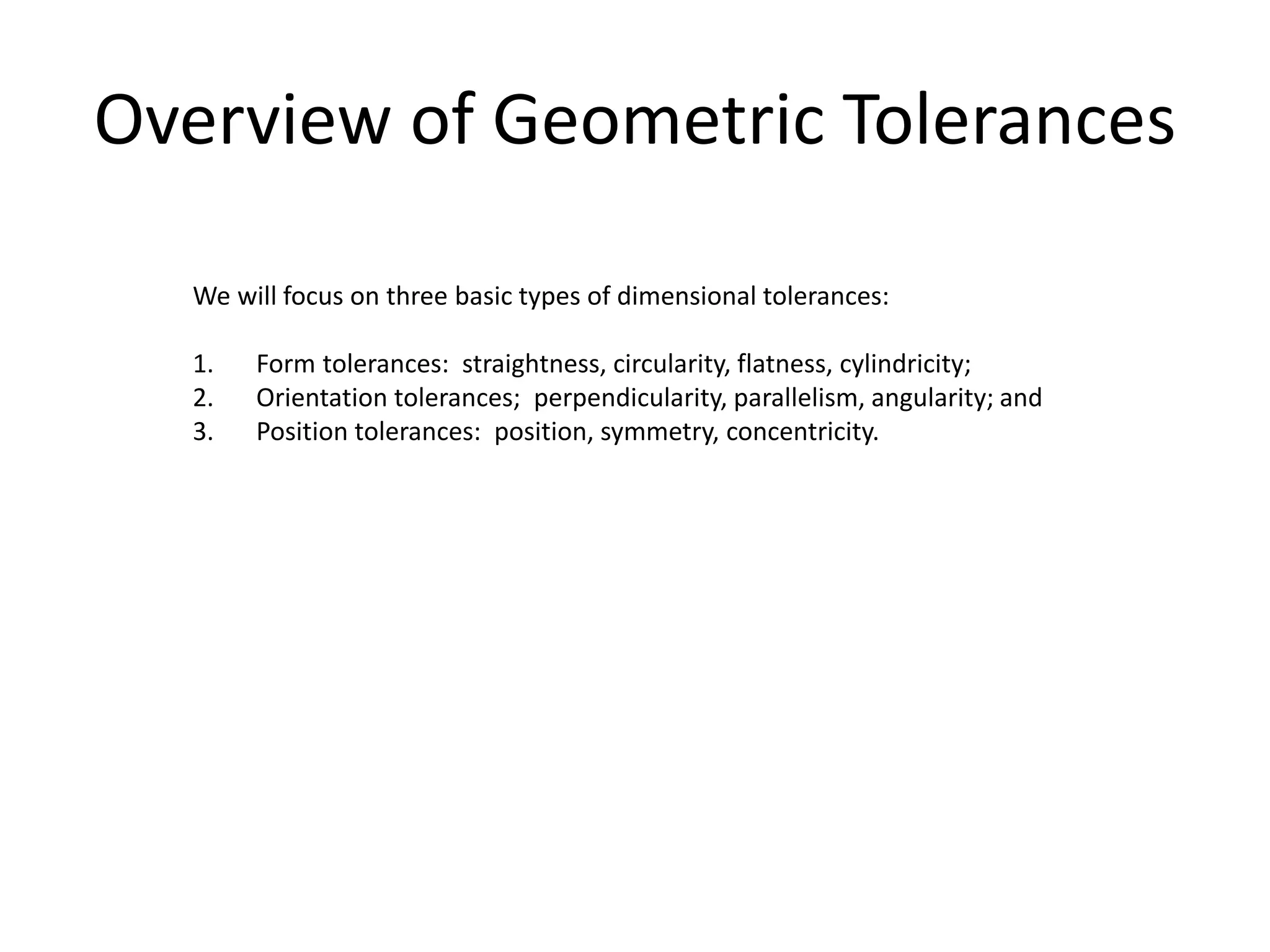 Overview of Geometric Tolerances
We will focus on three basic types of dimensional tolerances:
1. Form tolerances: straightness, circularity, flatness, cylindricity;
2. Orientation tolerances; perpendicularity, parallelism, angularity; and
3. Position tolerances: position, symmetry, concentricity.
 