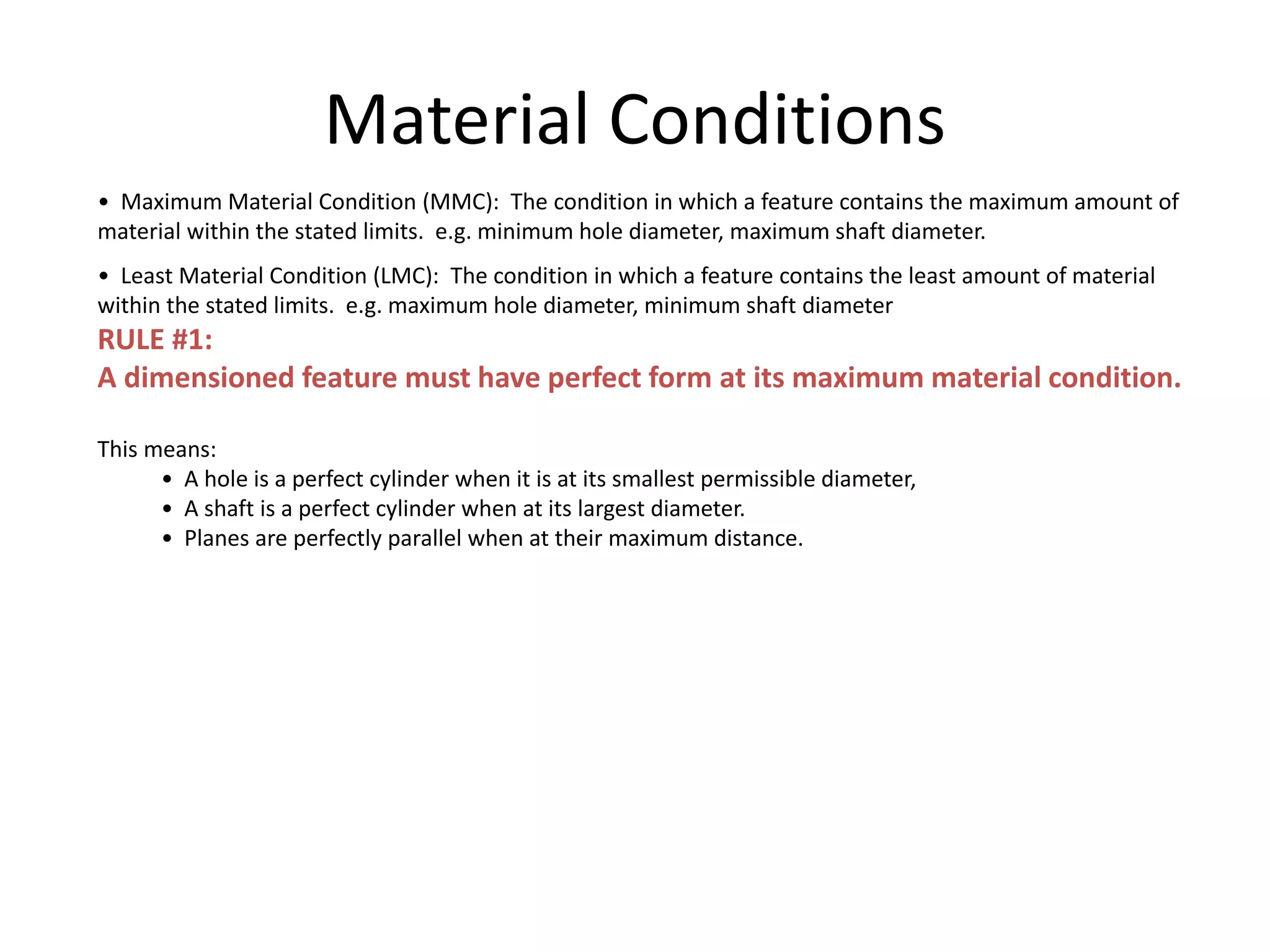 Material Conditions
• Maximum Material Condition (MMC): The condition in which a feature contains the maximum amount of
material within the stated limits. e.g. minimum hole diameter, maximum shaft diameter.
• Least Material Condition (LMC): The condition in which a feature contains the least amount of material
within the stated limits. e.g. maximum hole diameter, minimum shaft diameter
RULE #1:
A dimensioned feature must have perfect form at its maximum material condition.
This means:
• A hole is a perfect cylinder when it is at its smallest permissible diameter,
• A shaft is a perfect cylinder when at its largest diameter.
• Planes are perfectly parallel when at their maximum distance.
 