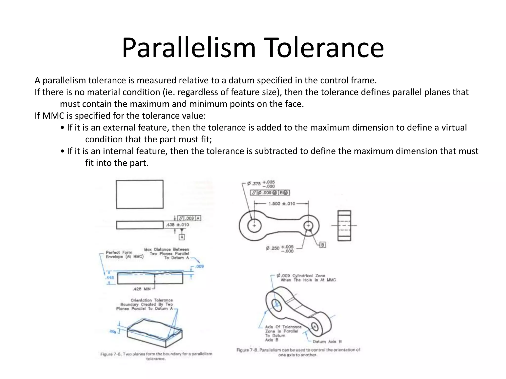 Parallelism Tolerance
A parallelism tolerance is measured relative to a datum specified in the control frame.
If there is no material condition (ie. regardless of feature size), then the tolerance defines parallel planes that
must contain the maximum and minimum points on the face.
If MMC is specified for the tolerance value:
• If it is an external feature, then the tolerance is added to the maximum dimension to define a virtual
condition that the part must fit;
• If it is an internal feature, then the tolerance is subtracted to define the maximum dimension that must
fit into the part.
 
