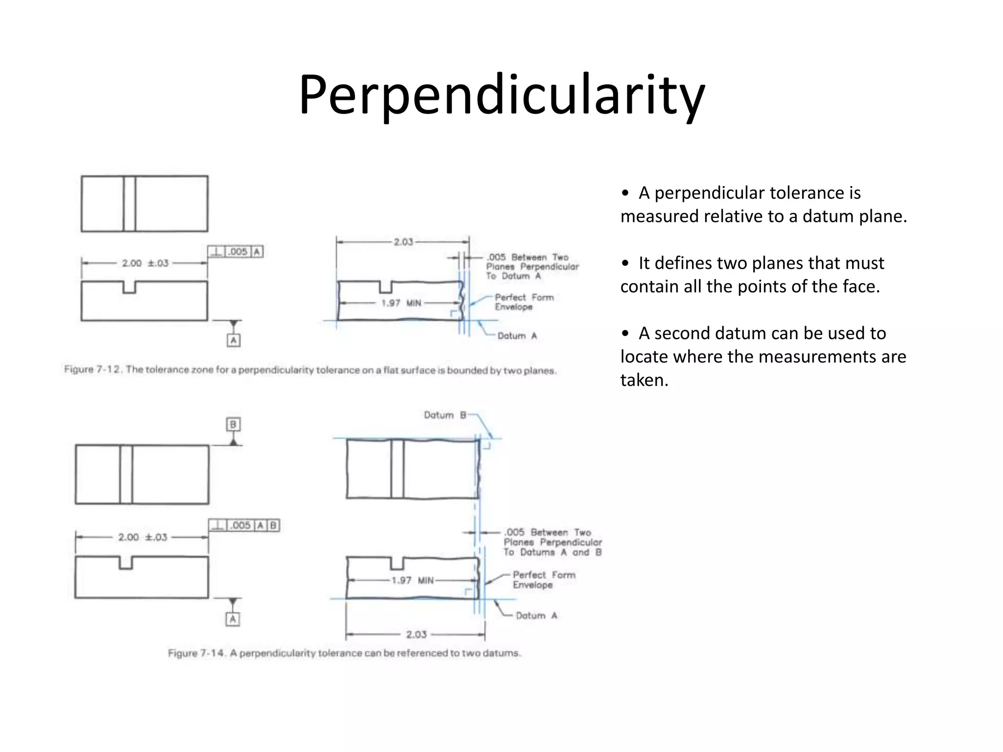 Perpendicularity
• A perpendicular tolerance is
measured relative to a datum plane.
• It defines two planes that must
contain all the points of the face.
• A second datum can be used to
locate where the measurements are
taken.
 
