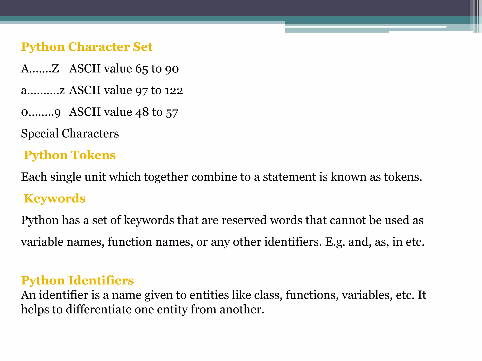 Python Character Set
A…….Z ASCII value 65 to 90
a……….z ASCII value 97 to 122
0……..9 ASCII value 48 to 57
Special Characters
Python Tokens
Each single unit which together combine to a statement is known as tokens.
Keywords
Python has a set of keywords that are reserved words that cannot be used as
variable names, function names, or any other identifiers. E.g. and, as, in etc.
Python Identifiers
An identifier is a name given to entities like class, functions, variables, etc. It
helps to differentiate one entity from another.
 