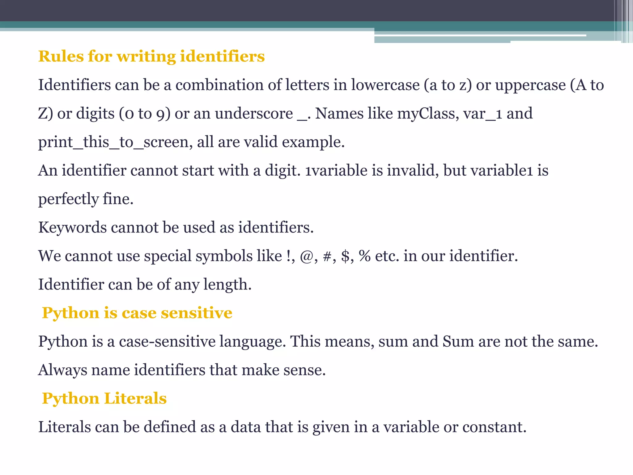 Rules for writing identifiers
Identifiers can be a combination of letters in lowercase (a to z) or uppercase (A to
Z) or digits (0 to 9) or an underscore _. Names like myClass, var_1 and
print_this_to_screen, all are valid example.
An identifier cannot start with a digit. 1variable is invalid, but variable1 is
perfectly fine.
Keywords cannot be used as identifiers.
We cannot use special symbols like !, @, #, $, % etc. in our identifier.
Identifier can be of any length.
Python is case sensitive
Python is a case-sensitive language. This means, sum and Sum are not the same.
Always name identifiers that make sense.
Python Literals
Literals can be defined as a data that is given in a variable or constant.
 
