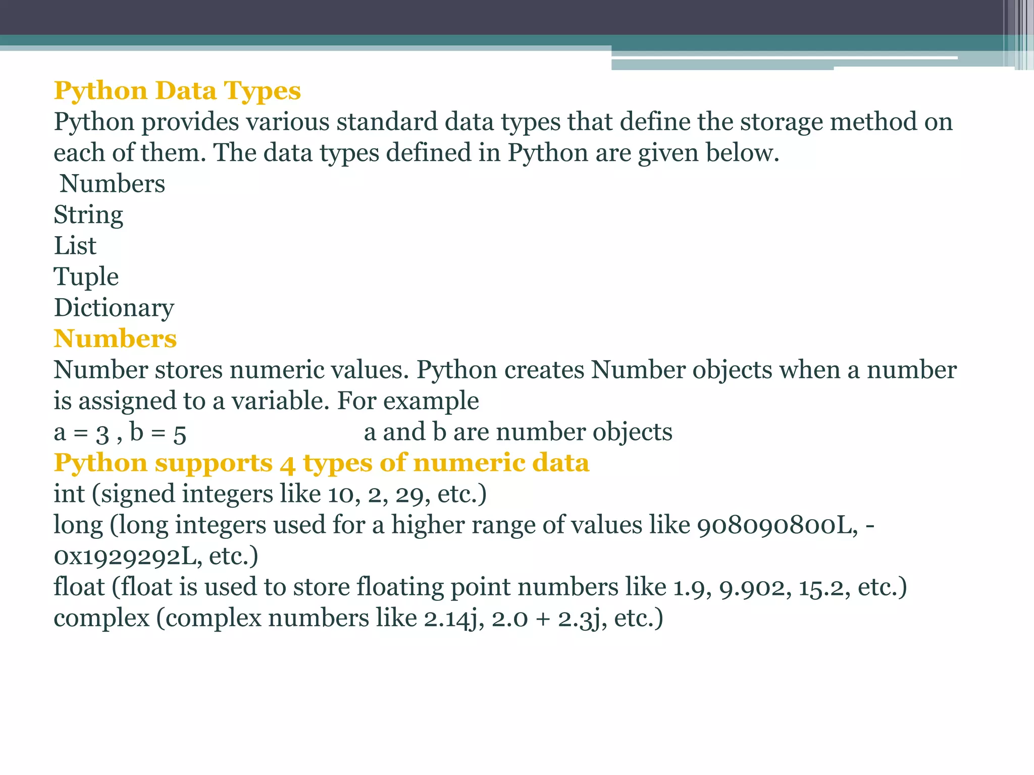 Python Data Types
Python provides various standard data types that define the storage method on
each of them. The data types defined in Python are given below.
Numbers
String
List
Tuple
Dictionary
Numbers
Number stores numeric values. Python creates Number objects when a number
is assigned to a variable. For example
a = 3 , b = 5 a and b are number objects
Python supports 4 types of numeric data
int (signed integers like 10, 2, 29, etc.)
long (long integers used for a higher range of values like 908090800L, -
0x1929292L, etc.)
float (float is used to store floating point numbers like 1.9, 9.902, 15.2, etc.)
complex (complex numbers like 2.14j, 2.0 + 2.3j, etc.)
 