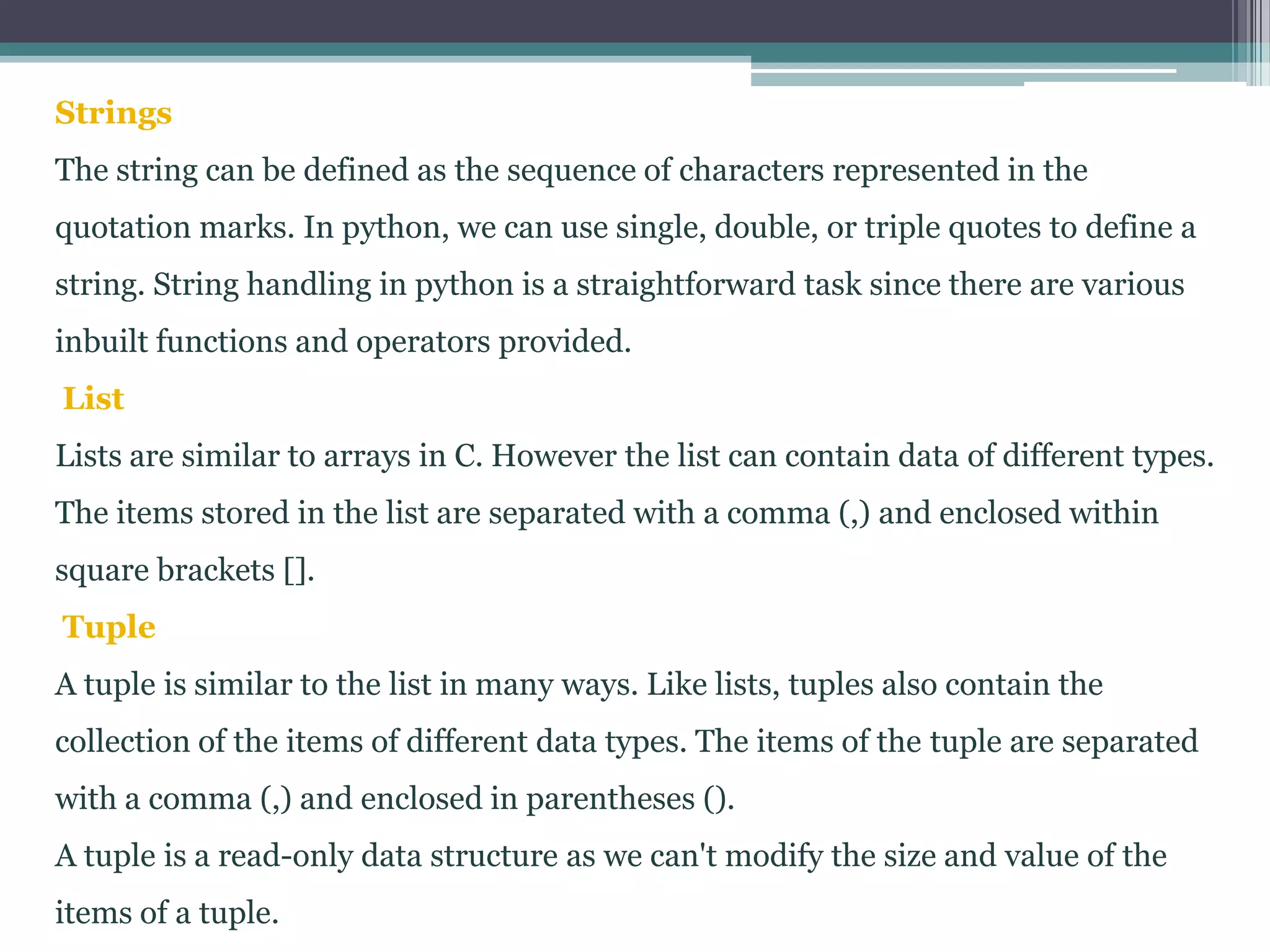 Strings
The string can be defined as the sequence of characters represented in the
quotation marks. In python, we can use single, double, or triple quotes to define a
string. String handling in python is a straightforward task since there are various
inbuilt functions and operators provided.
List
Lists are similar to arrays in C. However the list can contain data of different types.
The items stored in the list are separated with a comma (,) and enclosed within
square brackets [].
Tuple
A tuple is similar to the list in many ways. Like lists, tuples also contain the
collection of the items of different data types. The items of the tuple are separated
with a comma (,) and enclosed in parentheses ().
A tuple is a read-only data structure as we can't modify the size and value of the
items of a tuple.
 