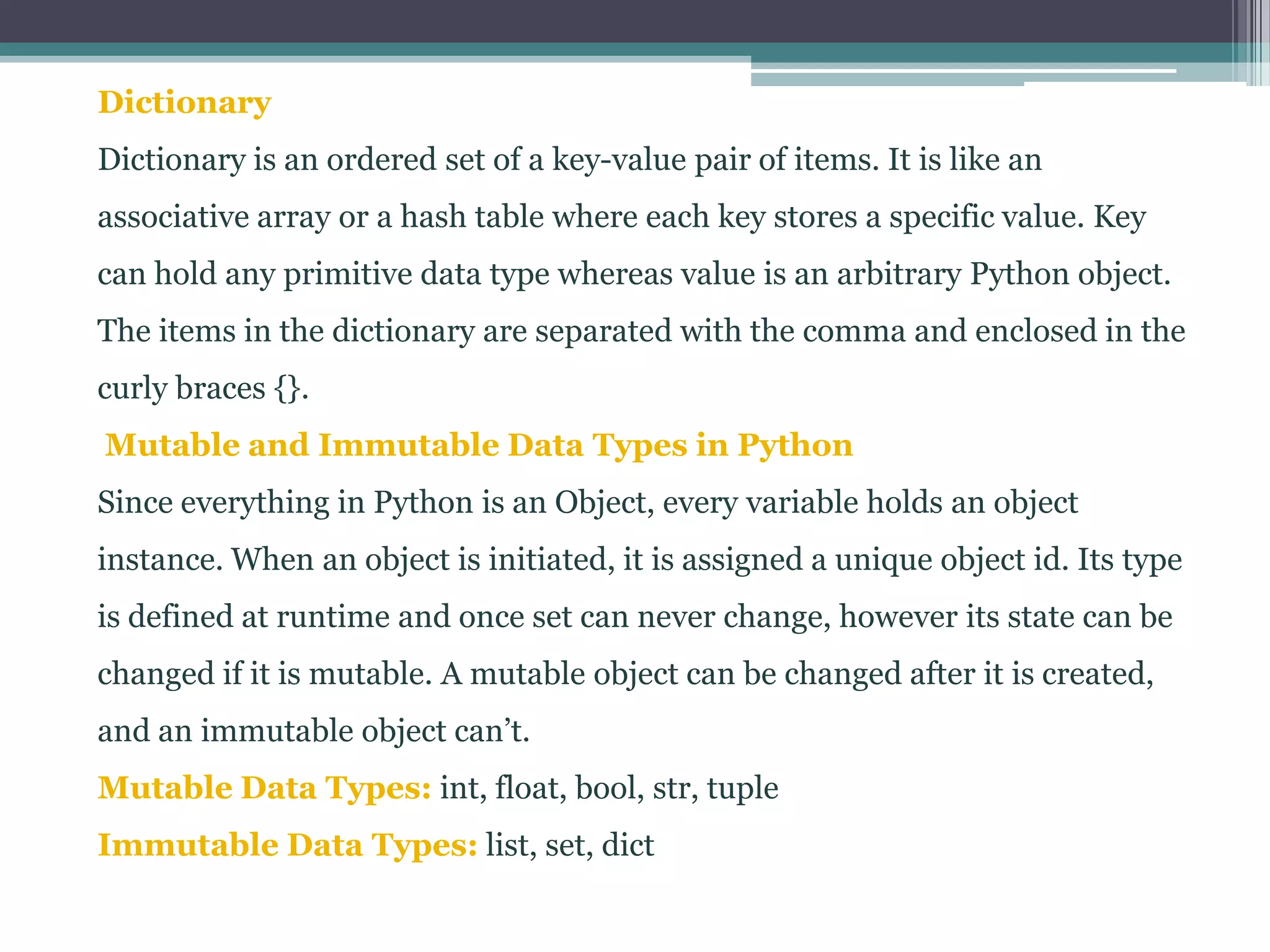 Dictionary
Dictionary is an ordered set of a key-value pair of items. It is like an
associative array or a hash table where each key stores a specific value. Key
can hold any primitive data type whereas value is an arbitrary Python object.
The items in the dictionary are separated with the comma and enclosed in the
curly braces {}.
Mutable and Immutable Data Types in Python
Since everything in Python is an Object, every variable holds an object
instance. When an object is initiated, it is assigned a unique object id. Its type
is defined at runtime and once set can never change, however its state can be
changed if it is mutable. A mutable object can be changed after it is created,
and an immutable object can’t.
Mutable Data Types: int, float, bool, str, tuple
Immutable Data Types: list, set, dict
 
