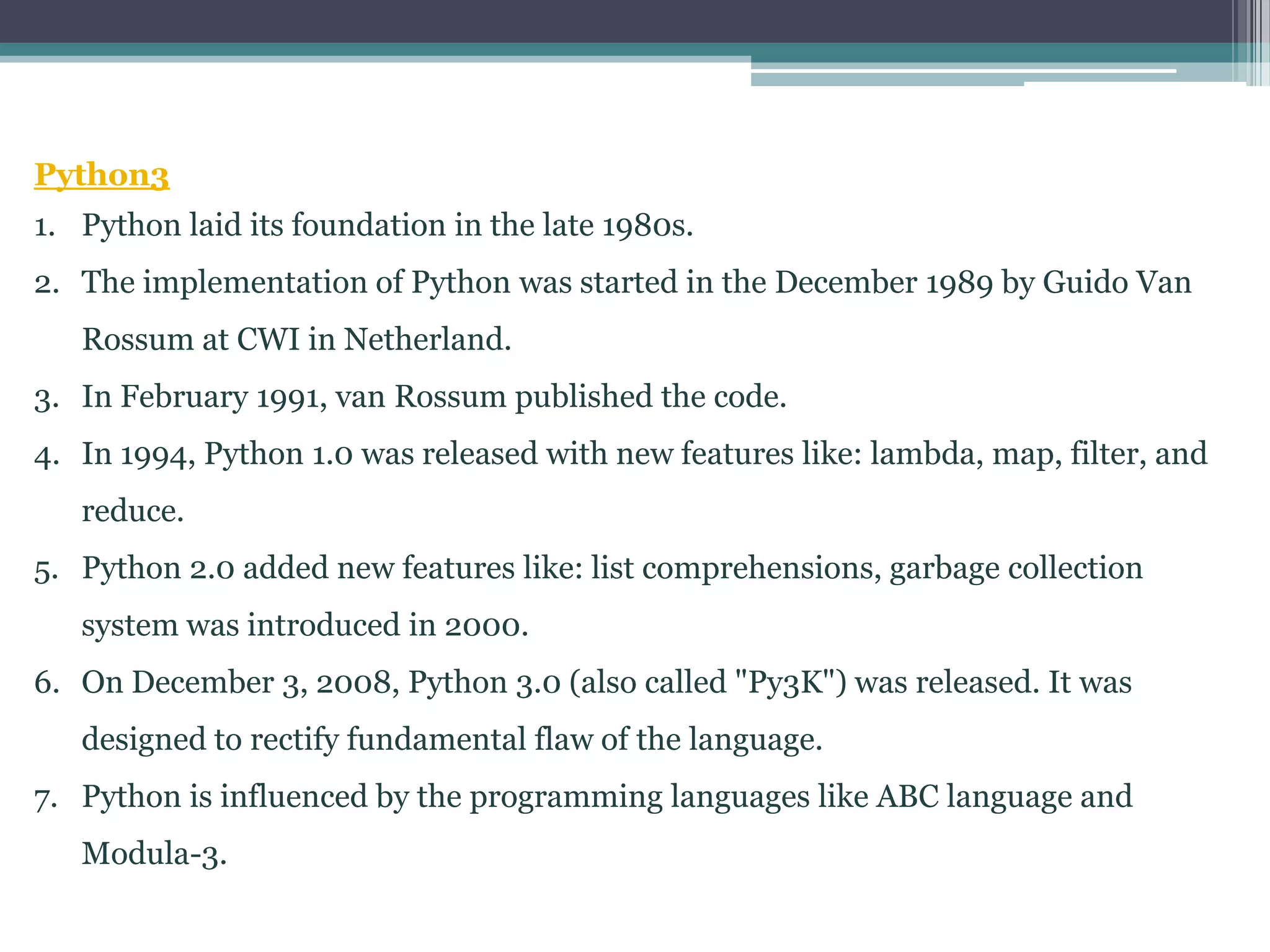 Python3
1. Python laid its foundation in the late 1980s.
2. The implementation of Python was started in the December 1989 by Guido Van
Rossum at CWI in Netherland.
3. In February 1991, van Rossum published the code.
4. In 1994, Python 1.0 was released with new features like: lambda, map, filter, and
reduce.
5. Python 2.0 added new features like: list comprehensions, garbage collection
system was introduced in 2000.
6. On December 3, 2008, Python 3.0 (also called "Py3K") was released. It was
designed to rectify fundamental flaw of the language.
7. Python is influenced by the programming languages like ABC language and
Modula-3.
 
