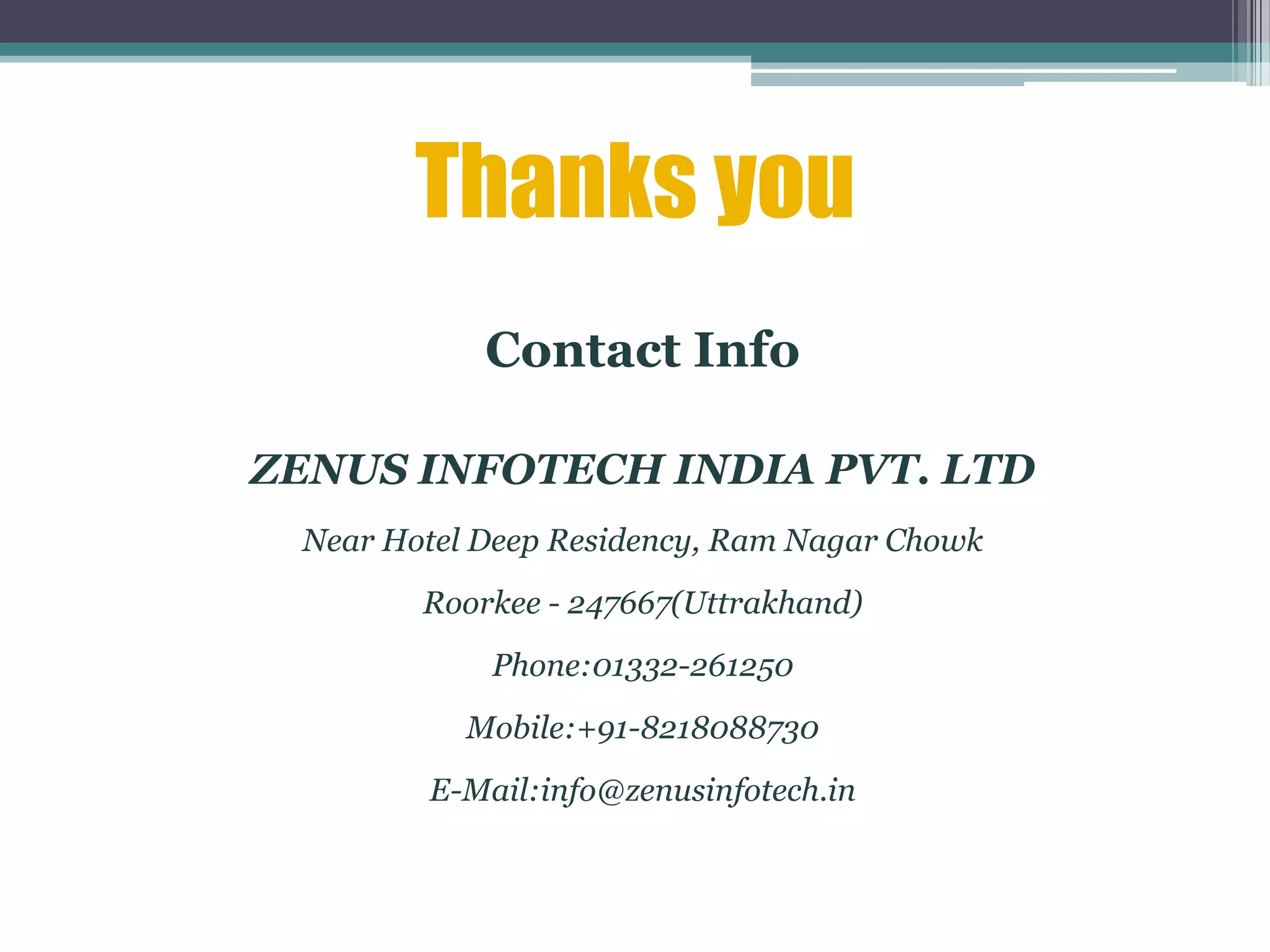 Thanks you
Contact Info
ZENUS INFOTECH INDIA PVT. LTD
Near Hotel Deep Residency, Ram Nagar Chowk
Roorkee - 247667(Uttrakhand)
Phone:01332-261250
Mobile:+91-8218088730
E-Mail:info@zenusinfotech.in
 