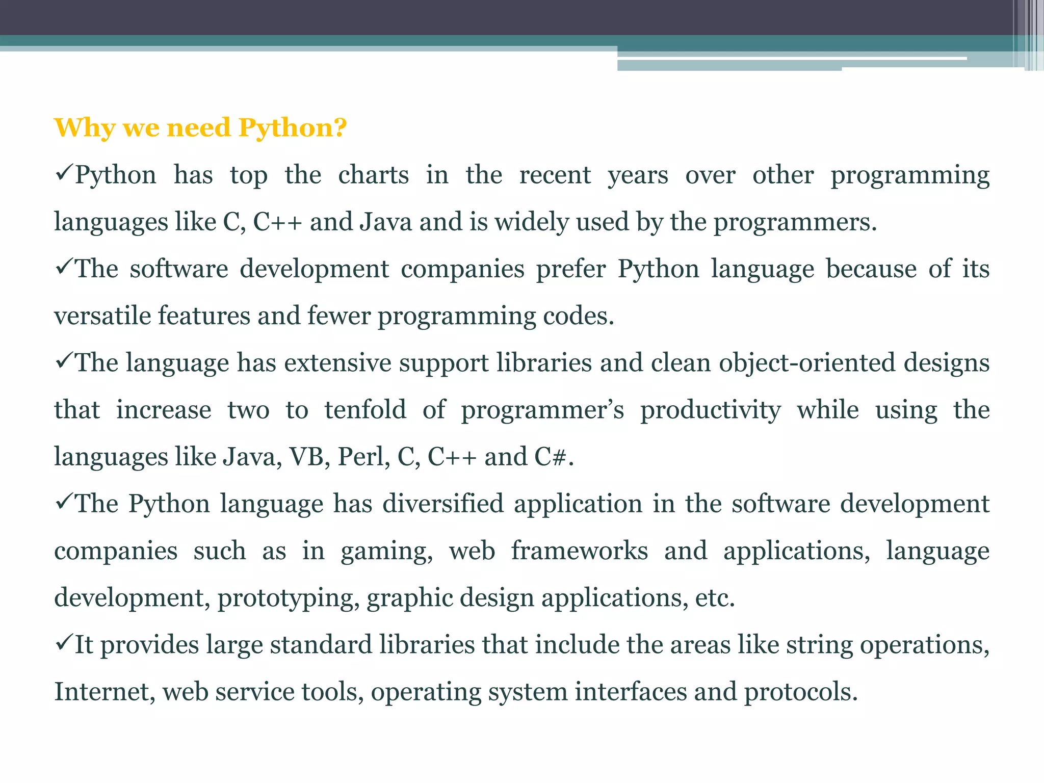 Why we need Python?
Python has top the charts in the recent years over other programming
languages like C, C++ and Java and is widely used by the programmers.
The software development companies prefer Python language because of its
versatile features and fewer programming codes.
The language has extensive support libraries and clean object-oriented designs
that increase two to tenfold of programmer’s productivity while using the
languages like Java, VB, Perl, C, C++ and C#.
The Python language has diversified application in the software development
companies such as in gaming, web frameworks and applications, language
development, prototyping, graphic design applications, etc.
It provides large standard libraries that include the areas like string operations,
Internet, web service tools, operating system interfaces and protocols.
 