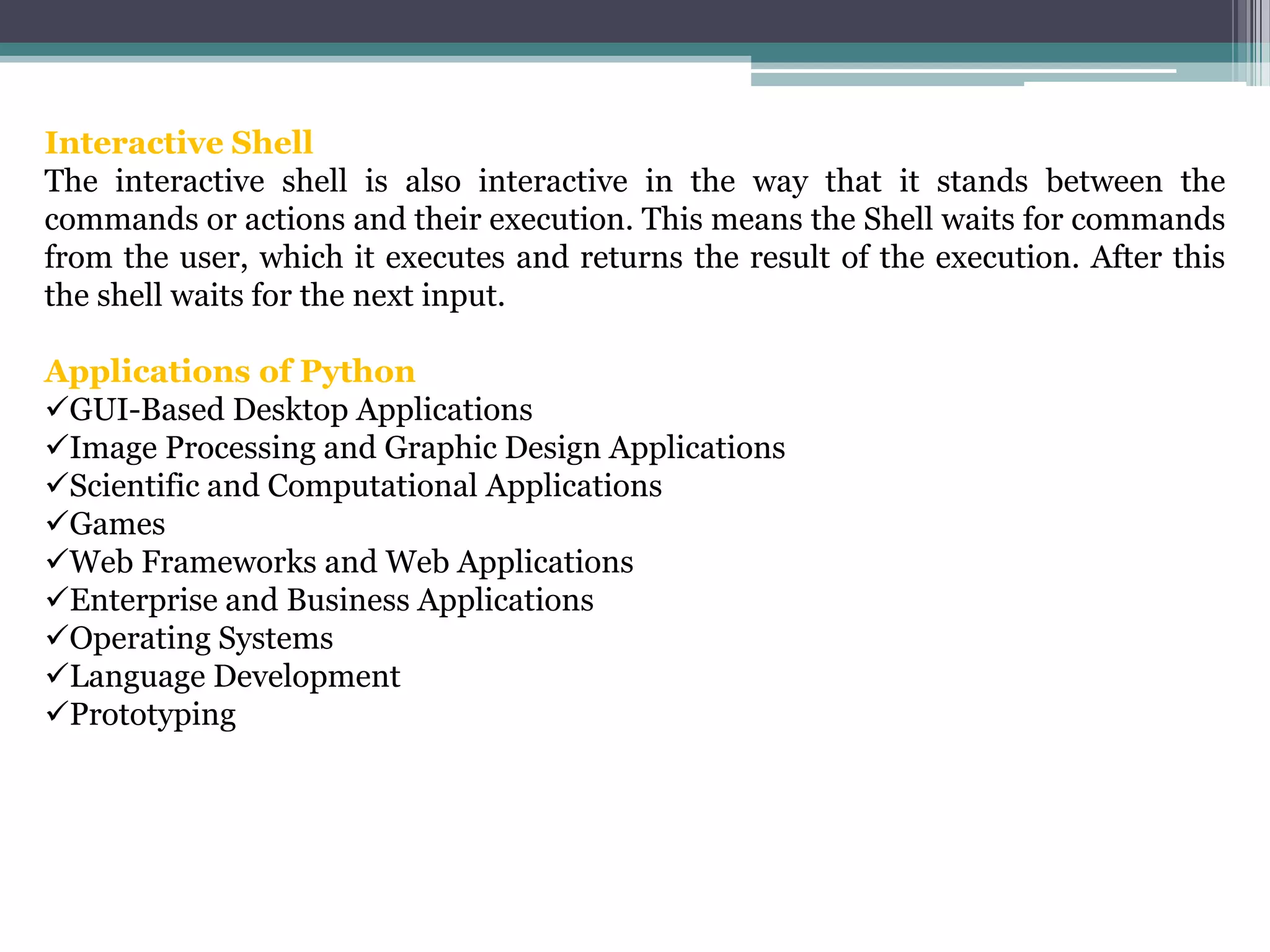 Interactive Shell
The interactive shell is also interactive in the way that it stands between the
commands or actions and their execution. This means the Shell waits for commands
from the user, which it executes and returns the result of the execution. After this
the shell waits for the next input.
Applications of Python
GUI-Based Desktop Applications
Image Processing and Graphic Design Applications
Scientific and Computational Applications
Games
Web Frameworks and Web Applications
Enterprise and Business Applications
Operating Systems
Language Development
Prototyping
 