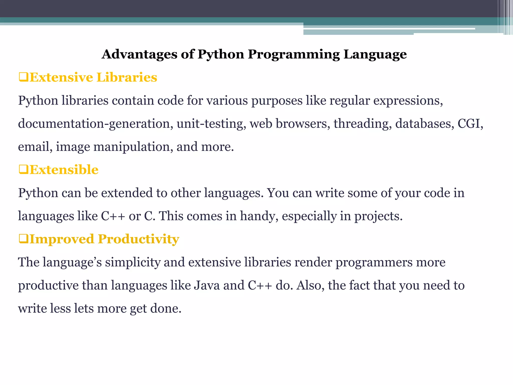 Advantages of Python Programming Language
Extensive Libraries
Python libraries contain code for various purposes like regular expressions,
documentation-generation, unit-testing, web browsers, threading, databases, CGI,
email, image manipulation, and more.
Extensible
Python can be extended to other languages. You can write some of your code in
languages like C++ or C. This comes in handy, especially in projects.
Improved Productivity
The language’s simplicity and extensive libraries render programmers more
productive than languages like Java and C++ do. Also, the fact that you need to
write less lets more get done.
 
