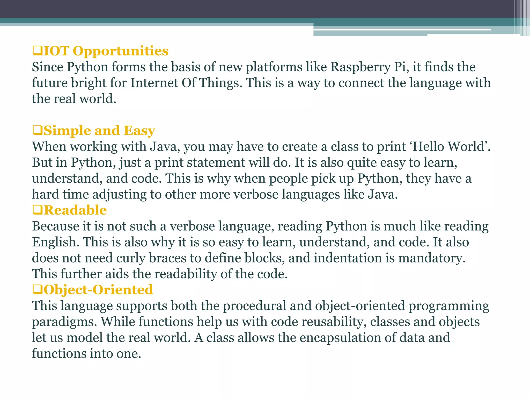 IOT Opportunities
Since Python forms the basis of new platforms like Raspberry Pi, it finds the
future bright for Internet Of Things. This is a way to connect the language with
the real world.
Simple and Easy
When working with Java, you may have to create a class to print ‘Hello World’.
But in Python, just a print statement will do. It is also quite easy to learn,
understand, and code. This is why when people pick up Python, they have a
hard time adjusting to other more verbose languages like Java.
Readable
Because it is not such a verbose language, reading Python is much like reading
English. This is also why it is so easy to learn, understand, and code. It also
does not need curly braces to define blocks, and indentation is mandatory.
This further aids the readability of the code.
Object-Oriented
This language supports both the procedural and object-oriented programming
paradigms. While functions help us with code reusability, classes and objects
let us model the real world. A class allows the encapsulation of data and
functions into one.
 