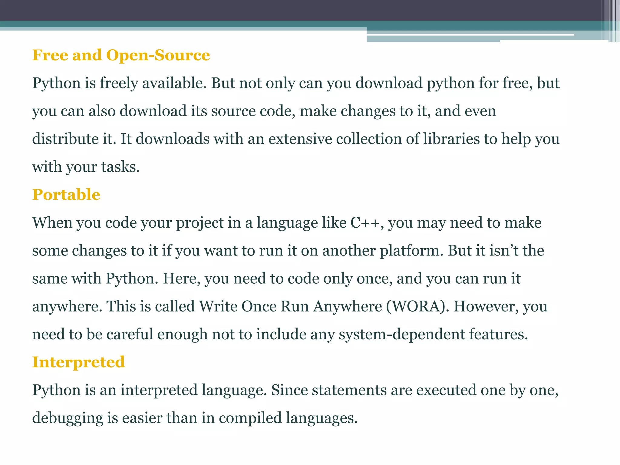 Free and Open-Source
Python is freely available. But not only can you download python for free, but
you can also download its source code, make changes to it, and even
distribute it. It downloads with an extensive collection of libraries to help you
with your tasks.
Portable
When you code your project in a language like C++, you may need to make
some changes to it if you want to run it on another platform. But it isn’t the
same with Python. Here, you need to code only once, and you can run it
anywhere. This is called Write Once Run Anywhere (WORA). However, you
need to be careful enough not to include any system-dependent features.
Interpreted
Python is an interpreted language. Since statements are executed one by one,
debugging is easier than in compiled languages.
 