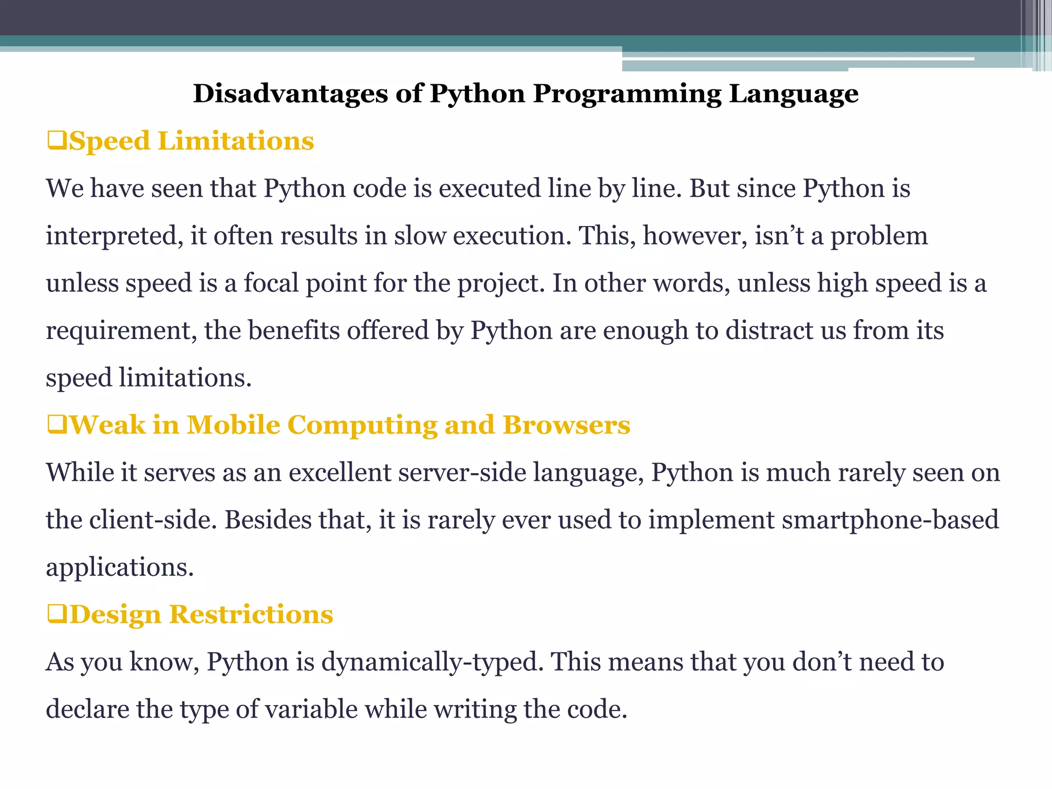 Disadvantages of Python Programming Language
Speed Limitations
We have seen that Python code is executed line by line. But since Python is
interpreted, it often results in slow execution. This, however, isn’t a problem
unless speed is a focal point for the project. In other words, unless high speed is a
requirement, the benefits offered by Python are enough to distract us from its
speed limitations.
Weak in Mobile Computing and Browsers
While it serves as an excellent server-side language, Python is much rarely seen on
the client-side. Besides that, it is rarely ever used to implement smartphone-based
applications.
Design Restrictions
As you know, Python is dynamically-typed. This means that you don’t need to
declare the type of variable while writing the code.
 