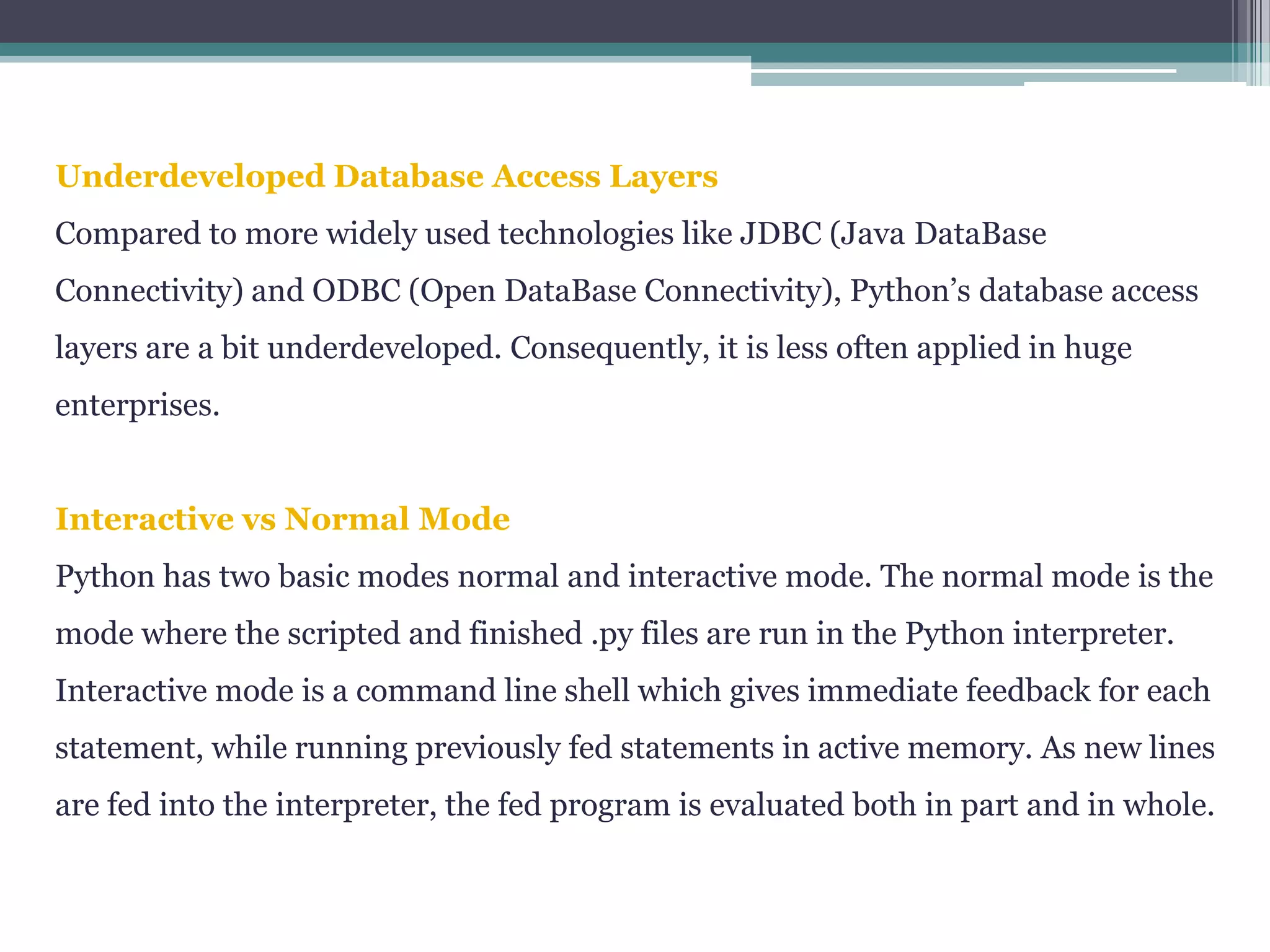 Underdeveloped Database Access Layers
Compared to more widely used technologies like JDBC (Java DataBase
Connectivity) and ODBC (Open DataBase Connectivity), Python’s database access
layers are a bit underdeveloped. Consequently, it is less often applied in huge
enterprises.
Interactive vs Normal Mode
Python has two basic modes normal and interactive mode. The normal mode is the
mode where the scripted and finished .py files are run in the Python interpreter.
Interactive mode is a command line shell which gives immediate feedback for each
statement, while running previously fed statements in active memory. As new lines
are fed into the interpreter, the fed program is evaluated both in part and in whole.
 