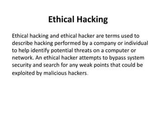 Ethical Hacking
Ethical hacking and ethical hacker are terms used to
describe hacking performed by a company or individual
to help identify potential threats on a computer or
network. An ethical hacker attempts to bypass system
security and search for any weak points that could be
exploited by malicious hackers.
 