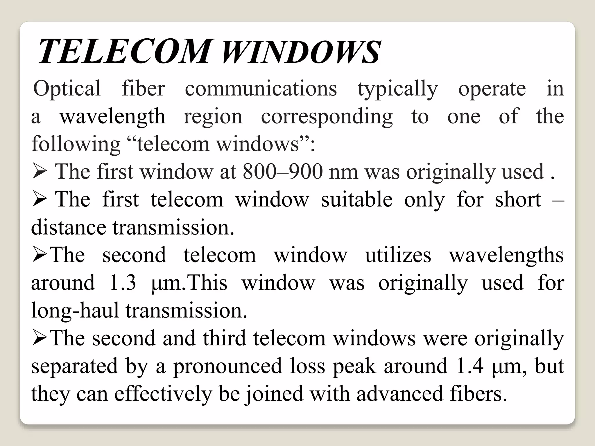 TELECOM WINDOWS
Optical fiber communications typically operate in
a wavelength region corresponding to one of the
following “telecom windows”:
 The first window at 800–900 nm was originally used .
 The first telecom window suitable only for short –
distance transmission.
The second telecom window utilizes wavelengths
around 1.3 μm.This window was originally used for
long-haul transmission.
The second and third telecom windows were originally
separated by a pronounced loss peak around 1.4 μm, but
they can effectively be joined with advanced fibers.
 