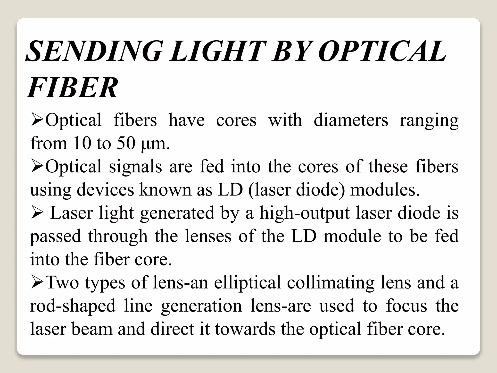 Optical fibers have cores with diameters ranging
from 10 to 50 μm.
Optical signals are fed into the cores of these fibers
using devices known as LD (laser diode) modules.
 Laser light generated by a high-output laser diode is
passed through the lenses of the LD module to be fed
into the fiber core.
Two types of lens-an elliptical collimating lens and a
rod-shaped line generation lens-are used to focus the
laser beam and direct it towards the optical fiber core.
SENDING LIGHT BY OPTICAL
FIBER
 