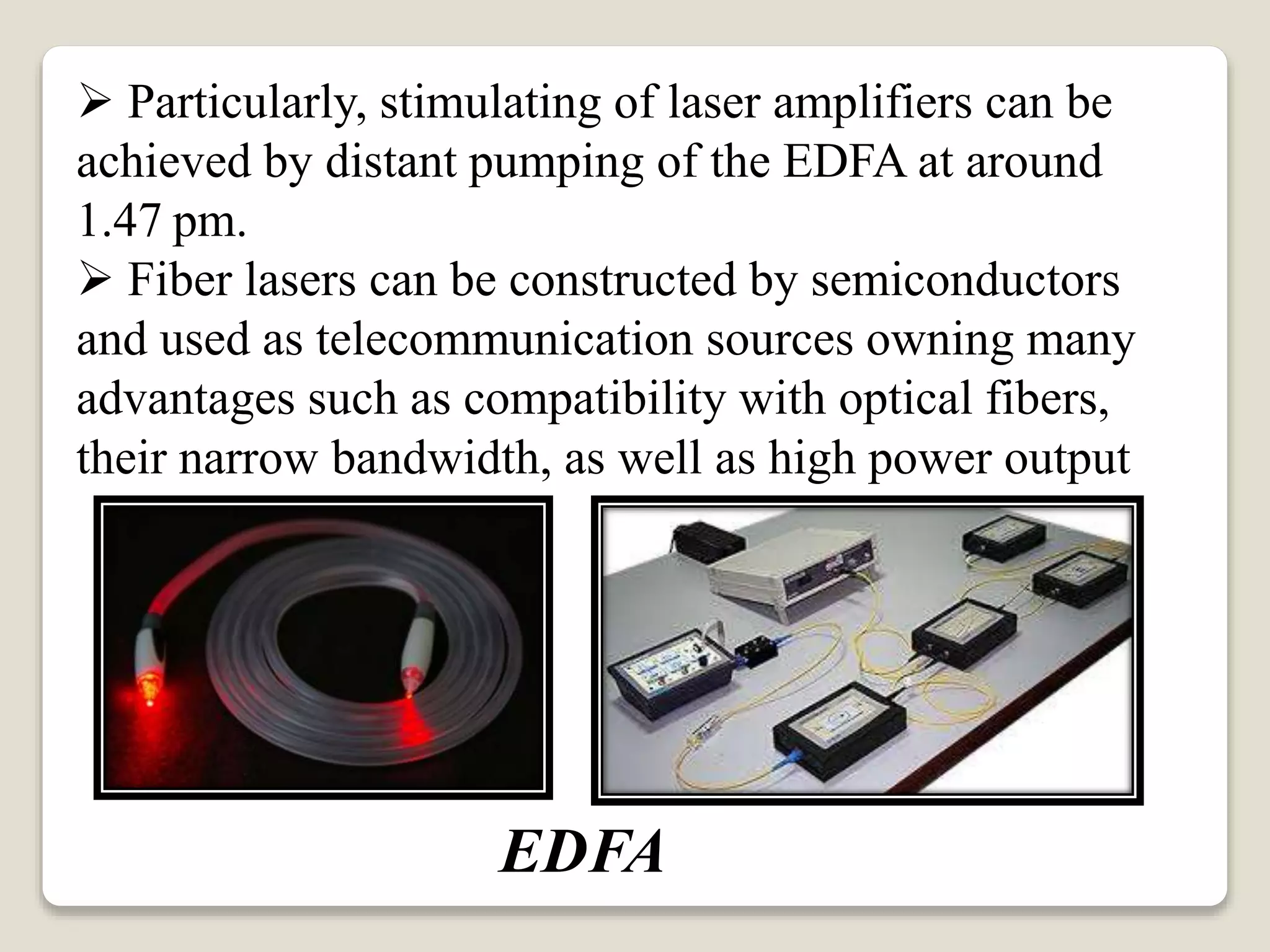  Particularly, stimulating of laser amplifiers can be
achieved by distant pumping of the EDFA at around
1.47 pm.
 Fiber lasers can be constructed by semiconductors
and used as telecommunication sources owning many
advantages such as compatibility with optical fibers,
their narrow bandwidth, as well as high power output
EDFA
 