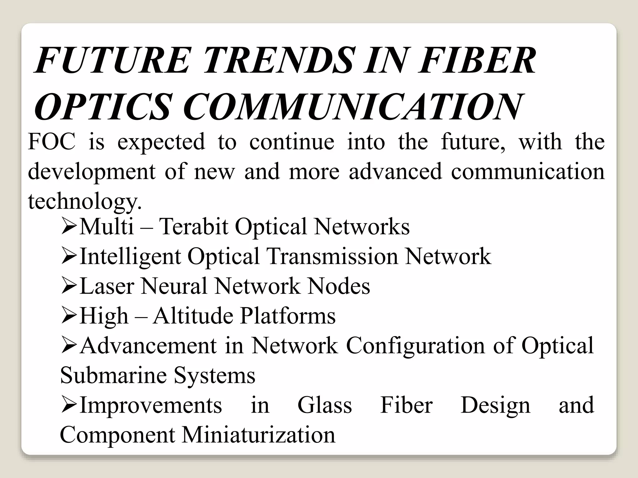 FOC is expected to continue into the future, with the
development of new and more advanced communication
technology.
Multi – Terabit Optical Networks
Intelligent Optical Transmission Network
Laser Neural Network Nodes
High – Altitude Platforms
Advancement in Network Configuration of Optical
Submarine Systems
Improvements in Glass Fiber Design and
Component Miniaturization
FUTURE TRENDS IN FIBER
OPTICS COMMUNICATION
 