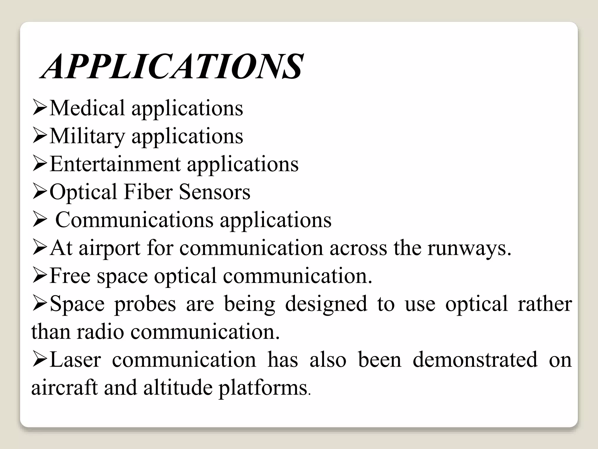 Medical applications
Military applications
Entertainment applications
Optical Fiber Sensors
 Communications applications
At airport for communication across the runways.
Free space optical communication.
Space probes are being designed to use optical rather
than radio communication.
Laser communication has also been demonstrated on
aircraft and altitude platforms.
APPLICATIONS
 