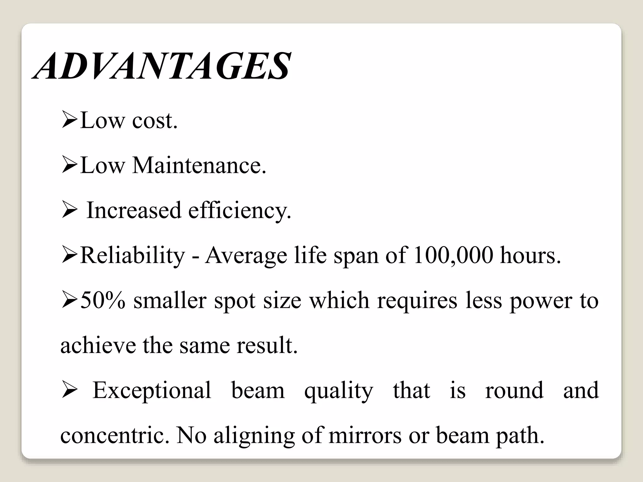 Low cost.
Low Maintenance.
 Increased efficiency.
Reliability - Average life span of 100,000 hours.
50% smaller spot size which requires less power to
achieve the same result.
 Exceptional beam quality that is round and
concentric. No aligning of mirrors or beam path.
ADVANTAGES
 