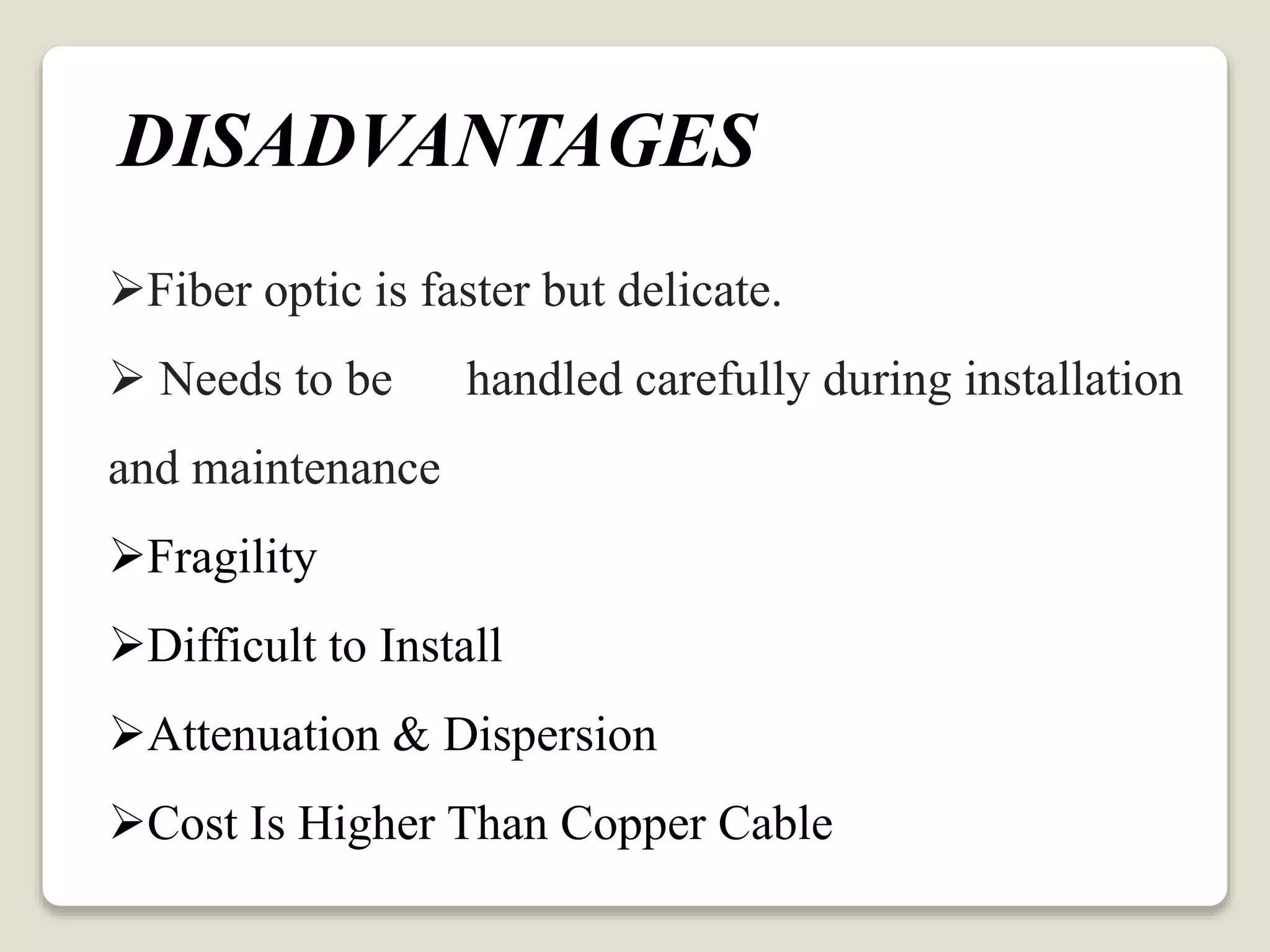 Fiber optic is faster but delicate.
 Needs to be handled carefully during installation
and maintenance
Fragility
Difficult to Install
Attenuation & Dispersion
Cost Is Higher Than Copper Cable
DISADVANTAGES
 