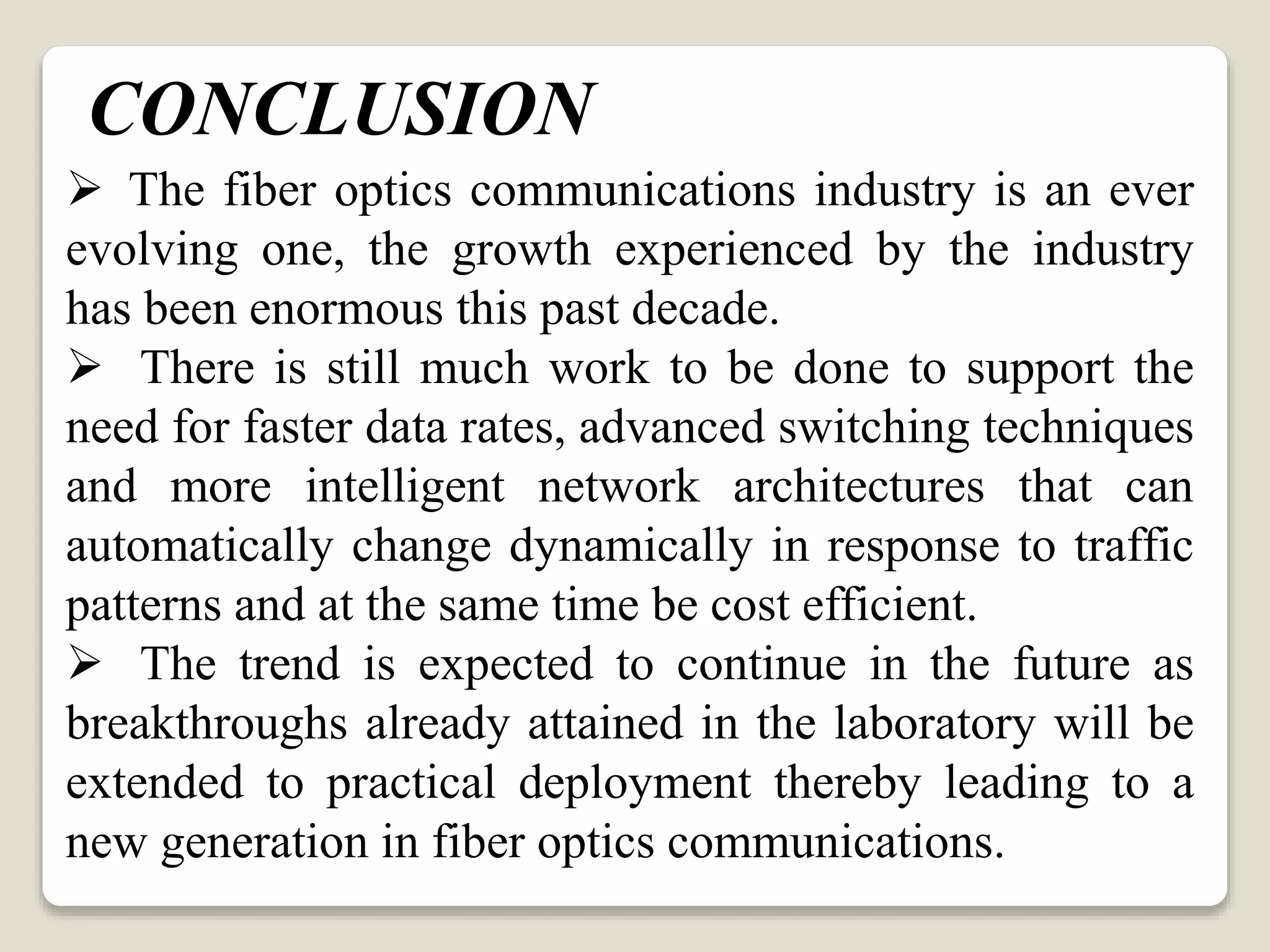  The fiber optics communications industry is an ever
evolving one, the growth experienced by the industry
has been enormous this past decade.
 There is still much work to be done to support the
need for faster data rates, advanced switching techniques
and more intelligent network architectures that can
automatically change dynamically in response to traffic
patterns and at the same time be cost efficient.
 The trend is expected to continue in the future as
breakthroughs already attained in the laboratory will be
extended to practical deployment thereby leading to a
new generation in fiber optics communications.
CONCLUSION
 