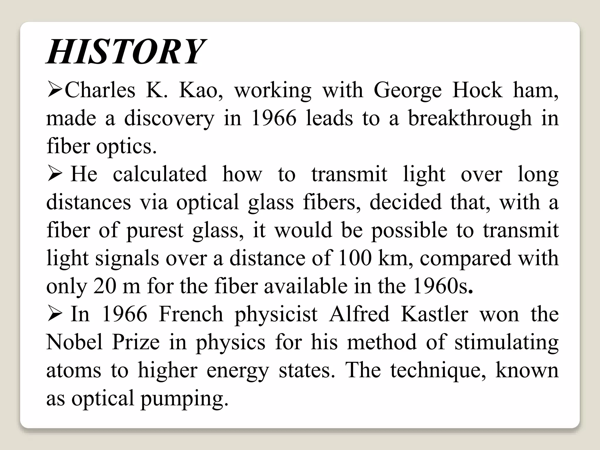 Charles K. Kao, working with George Hock ham,
made a discovery in 1966 leads to a breakthrough in
fiber optics.
 He calculated how to transmit light over long
distances via optical glass fibers, decided that, with a
fiber of purest glass, it would be possible to transmit
light signals over a distance of 100 km, compared with
only 20 m for the fiber available in the 1960s.
 In 1966 French physicist Alfred Kastler won the
Nobel Prize in physics for his method of stimulating
atoms to higher energy states. The technique, known
as optical pumping.
HISTORY
 