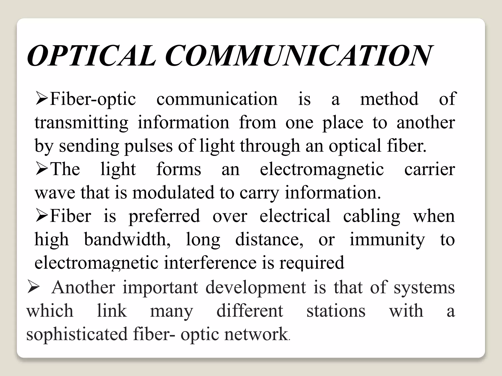 Fiber-optic communication is a method of
transmitting information from one place to another
by sending pulses of light through an optical fiber.
The light forms an electromagnetic carrier
wave that is modulated to carry information.
Fiber is preferred over electrical cabling when
high bandwidth, long distance, or immunity to
electromagnetic interference is required
 Another important development is that of systems
which link many different stations with a
sophisticated fiber- optic network.
OPTICAL COMMUNICATION
 