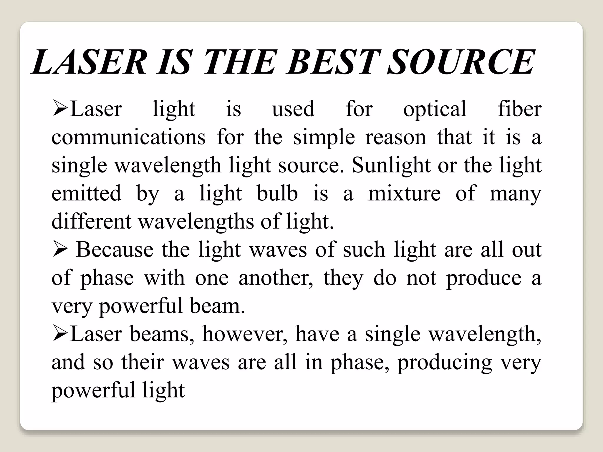 Laser light is used for optical fiber
communications for the simple reason that it is a
single wavelength light source. Sunlight or the light
emitted by a light bulb is a mixture of many
different wavelengths of light.
 Because the light waves of such light are all out
of phase with one another, they do not produce a
very powerful beam.
Laser beams, however, have a single wavelength,
and so their waves are all in phase, producing very
powerful light
LASER IS THE BEST SOURCE
 