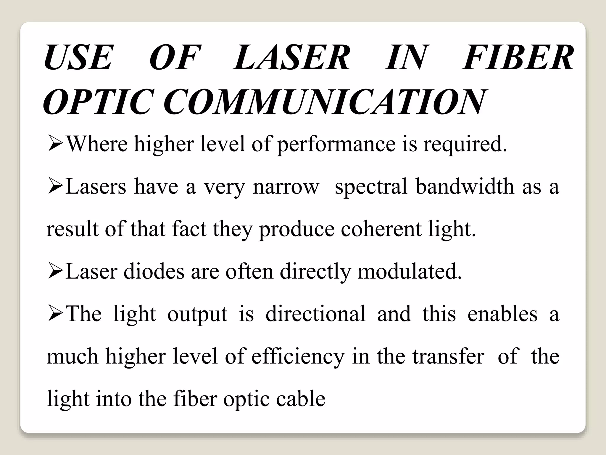 Where higher level of performance is required.
Lasers have a very narrow spectral bandwidth as a
result of that fact they produce coherent light.
Laser diodes are often directly modulated.
The light output is directional and this enables a
much higher level of efficiency in the transfer of the
light into the fiber optic cable
USE OF LASER IN FIBER
OPTIC COMMUNICATION
 