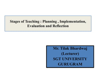 Mr. Tilak Bhardwaj
(Lecturer)
SGT UNIVERSITY
GURUGRAM
Stages of Teaching : Planning , Implementation,
Evaluation and Reflection
 