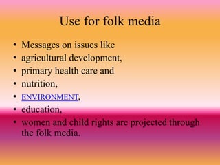 Use for folk media
• Messages on issues like
• agricultural development,
• primary health care and
• nutrition,
• ENVIRONMENT,
• education,
• women and child rights are projected through
the folk media.
 