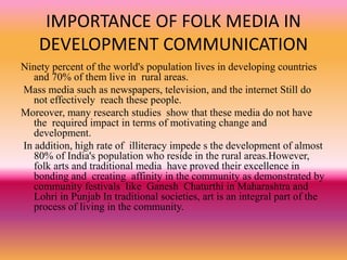 IMPORTANCE OF FOLK MEDIA IN
DEVELOPMENT COMMUNICATION
Ninety percent of the world's population lives in developing countries
and 70% of them live in rural areas.
Mass media such as newspapers, television, and the internet Still do
not effectively reach these people.
Moreover, many research studies show that these media do not have
the required impact in terms of motivating change and
development.
In addition, high rate of illiteracy impede s the development of almost
80% of India's population who reside in the rural areas.However,
folk arts and traditional media have proved their excellence in
bonding and creating affinity in the community as demonstrated by
community festivals like Ganesh Chaturthi in Maharashtra and
Lohri in Punjab In traditional societies, art is an integral part of the
process of living in the community.
 