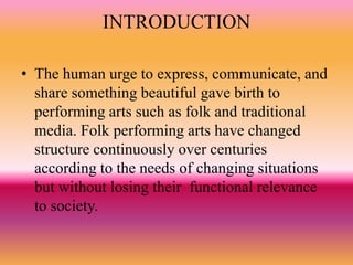 INTRODUCTION
• The human urge to express, communicate, and
share something beautiful gave birth to
performing arts such as folk and traditional
media. Folk performing arts have changed
structure continuously over centuries
according to the needs of changing situations
but without losing their functional relevance
to society.
 