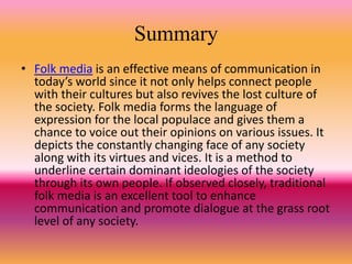 Summary
• Folk media is an effective means of communication in
today’s world since it not only helps connect people
with their cultures but also revives the lost culture of
the society. Folk media forms the language of
expression for the local populace and gives them a
chance to voice out their opinions on various issues. It
depicts the constantly changing face of any society
along with its virtues and vices. It is a method to
underline certain dominant ideologies of the society
through its own people. If observed closely, traditional
folk media is an excellent tool to enhance
communication and promote dialogue at the grass root
level of any society.
 