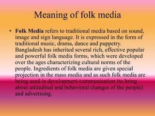 Meaning of folk media
• Folk Media refers to traditional media based on sound,
image and sign language. It is expressed in the form of
traditional music, drama, dance and puppetry.
Bangladesh has inherited several rich, effective popular
and powerful folk media forms, which were developed
over the ages characterizing cultural norms of the
people. Ingredients of folk media are given special
projection in the mass media and as such folk media are
being used in development communication (to bring
about attitudinal and behavioral changes of the people)
and advertising.
 