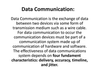 Data Communication:
Data Communication is the exchange of data
between two devices via some form of
transmission medium such as a wire cable.
For data communication to occur the
communication devices must be part of a
communication system made up of
communication of hardware and software.
The effectiveness of data communications
system depends on four fundament
characteristics: delivery, accuracy, timeline,
and jitter.
 