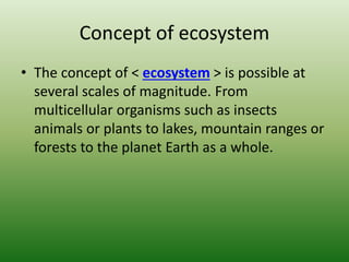 Concept of ecosystem
• The concept of < ecosystem > is possible at
several scales of magnitude. From
multicellular organisms such as insects
animals or plants to lakes, mountain ranges or
forests to the planet Earth as a whole.
 