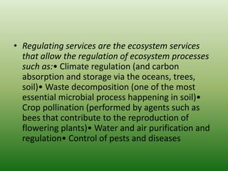 • Regulating services are the ecosystem services
that allow the regulation of ecosystem processes
such as:• Climate regulation (and carbon
absorption and storage via the oceans, trees,
soil)• Waste decomposition (one of the most
essential microbial process happening in soil)•
Crop pollination (performed by agents such as
bees that contribute to the reproduction of
flowering plants)• Water and air purification and
regulation• Control of pests and diseases
 
