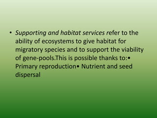 • Supporting and habitat services refer to the
ability of ecosystems to give habitat for
migratory species and to support the viability
of gene-pools.This is possible thanks to:•
Primary reproduction• Nutrient and seed
dispersal
 