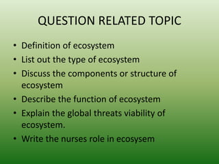 QUESTION RELATED TOPIC
• Definition of ecosystem
• List out the type of ecosystem
• Discuss the components or structure of
ecosystem
• Describe the function of ecosystem
• Explain the global threats viability of
ecosystem.
• Write the nurses role in ecosysem
 