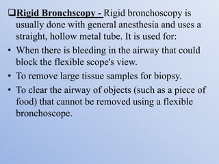 Rigid Bronchscopy - Rigid bronchoscopy is
usually done with general anesthesia and uses a
straight, hollow metal tube. It is used for:
• When there is bleeding in the airway that could
block the flexible scope's view.
• To remove large tissue samples for biopsy.
• To clear the airway of objects (such as a piece of
food) that cannot be removed using a flexible
bronchoscope.
 